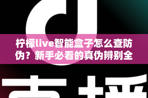 柠檬live智能盒子怎么查防伪？新手必看的真伪辨别全攻略