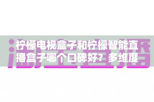 柠檬电视盒子和柠檬智能直播盒子哪个口碑好?多维度深度对比帮你选对不踩坑 柠檬电视盒子和柠檬智能直播盒子哪个口碑好?多维度深度对比帮你选对不踩坑