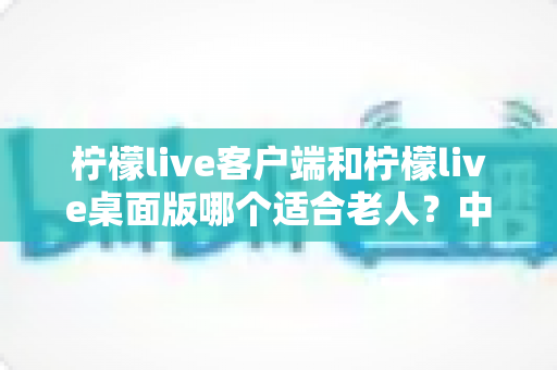 柠檬live客户端和柠檬live桌面版哪个适合老人？中老年用户选版指南与使用建议