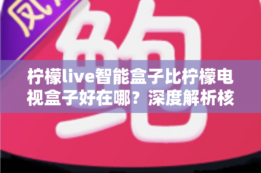 柠檬live智能盒子比柠檬电视盒子好在哪？深度解析核心优势与选购指南