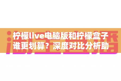 柠檬live电脑版和柠檬盒子谁更划算？深度对比分析助你找到高性价比选择