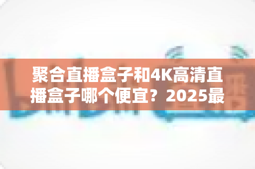 聚合直播盒子和4K高清直播盒子哪个便宜？2025最新选购价格对比全解析