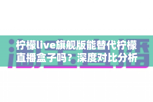 柠檬live旗舰版能替代柠檬直播盒子吗？深度对比分析与选购全指南