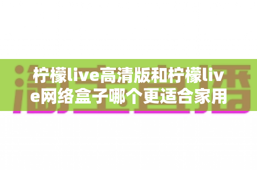 柠檬live高清版和柠檬live网络盒子哪个更适合家用？——家庭影音设备深度对比与选购全指南