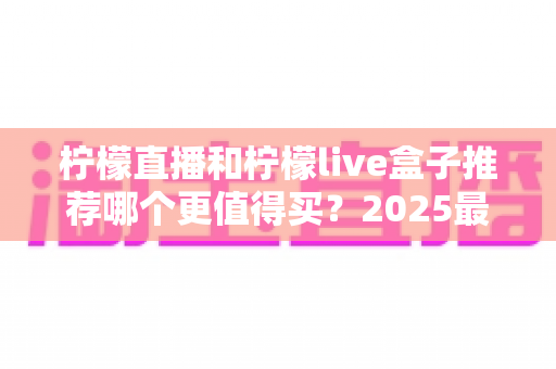 柠檬直播和柠檬live盒子推荐哪个更值得买？2025最新家庭观影选购指南与深度对比
