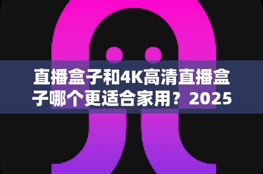 直播盒子和4K高清直播盒子哪个更适合家用？2025年家庭选购终极指南