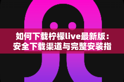 如何下载柠檬live最新版：安全下载渠道与完整安装指南全解析