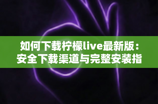 如何下载柠檬live最新版：安全下载渠道与完整安装指南全解析