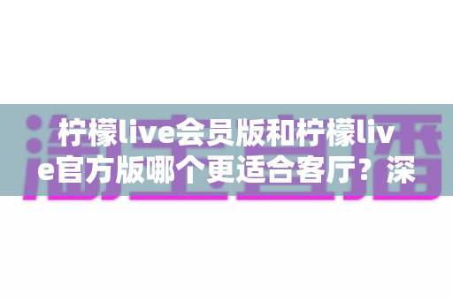 柠檬live会员版和柠檬live官方版哪个更适合客厅？深度对比帮你选对版本