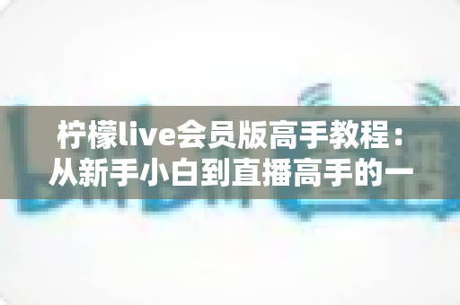 柠檬live会员版高手教程:从新手小白到直播高手的一站式进阶完全指南 柠檬live会员版高手教程:从新手小白到直播高手的一站式进阶完全指南