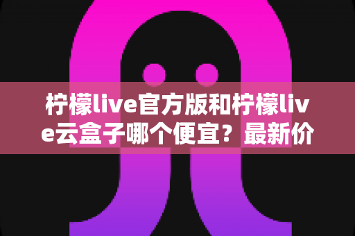 柠檬live官方版和柠檬live云盒子哪个便宜？最新价格对比与省钱选购全攻略