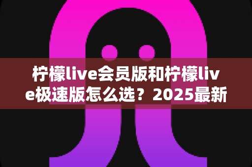 柠檬live会员版和柠檬live极速版怎么选？2025最新选购指南助你一步到位