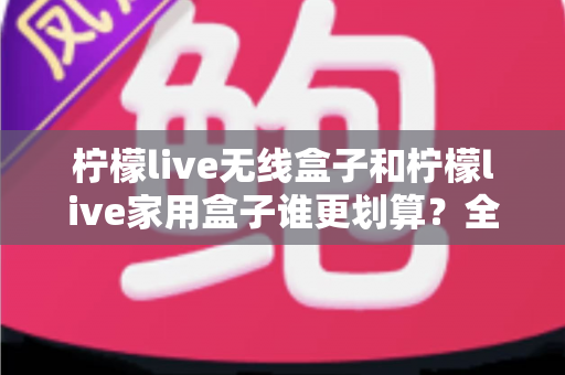 柠檬live无线盒子和柠檬live家用盒子谁更划算？全面对比帮你选对不选贵
