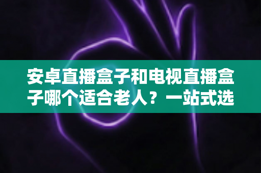 安卓直播盒子和电视直播盒子哪个适合老人?一站式选购指南帮您为父母找到最省心的观影方案 安卓直播盒子和电视直播盒子哪个适合老人?一站式选购指南帮您为父母找到最省心的观影方案