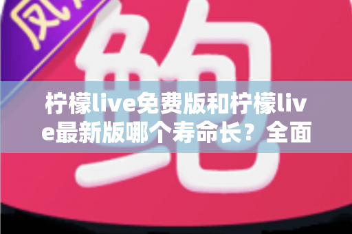 柠檬live免费版和柠檬live最新版哪个寿命长？全面解析两大版本使用寿命与选择指南