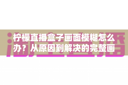 柠檬直播盒子画面模糊怎么办?从原因到解决的完整画质修复指南 柠檬直播盒子画面模糊怎么办?从原因到解决的完整画质修复指南