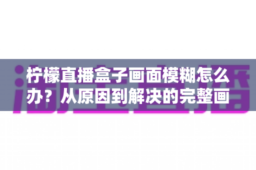 柠檬直播盒子画面模糊怎么办?从原因到解决的完整画质修复指南 柠檬直播盒子画面模糊怎么办?从原因到解决的完整画质修复指南