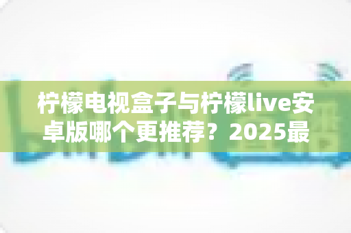 柠檬电视盒子与柠檬live安卓版哪个更推荐？2025最新选购指南与深度对比全解析