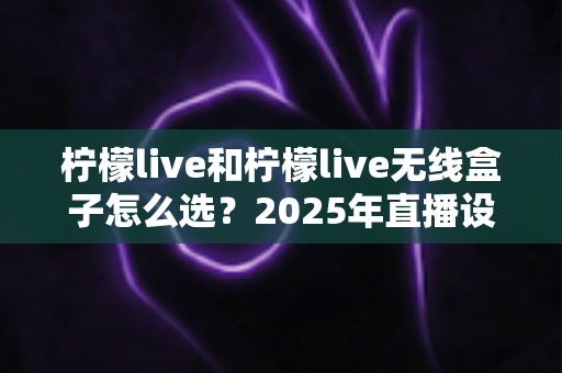 柠檬live和柠檬live无线盒子怎么选？2025年直播设备选购全攻略：一文看懂两者差异与最佳使用场景