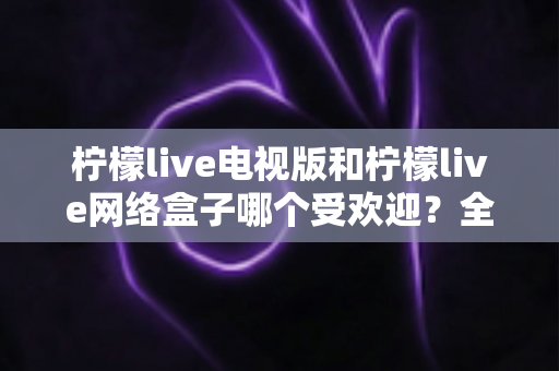柠檬live电视版和柠檬live网络盒子哪个受欢迎?全面解析两大版本的用户偏好与选购指南 柠檬live电视版和柠檬live网络盒子哪个受欢迎?全面解析两大版本的用户偏好与选购指南