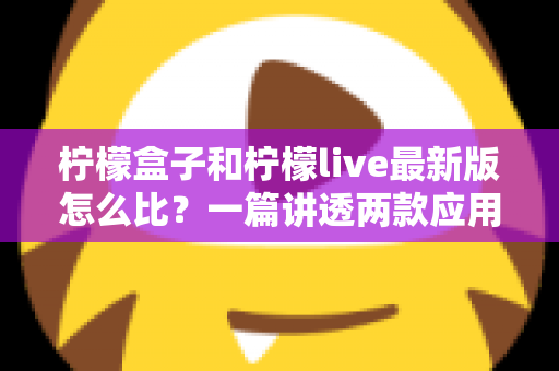 柠檬盒子和柠檬live最新版怎么比?一篇讲透两款应用差异的实用对比指南 柠檬盒子和柠檬live最新版怎么比?一篇讲透两款应用差异的实用对比指南
