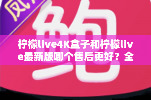 柠檬live4K盒子和柠檬live最新版哪个售后更好?全面对比解析助你放心选购 柠檬live4K盒子和柠檬live最新版哪个售后更好?全面对比解析助你放心选购