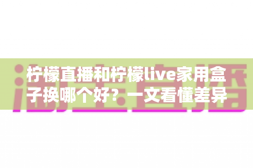 柠檬直播和柠檬live家用盒子换哪个好？一文看懂差异，选对不花冤枉钱