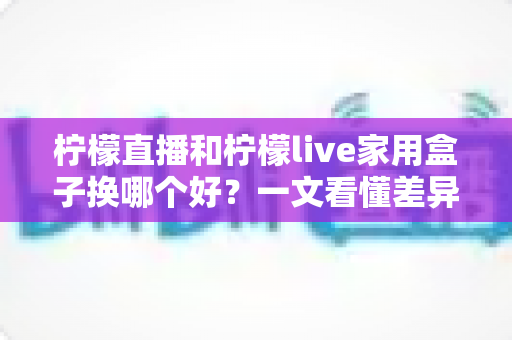 柠檬直播和柠檬live家用盒子换哪个好？一文看懂差异，选对不花冤枉钱