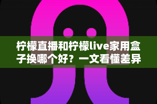 柠檬直播和柠檬live家用盒子换哪个好？一文看懂差异，选对不花冤枉钱