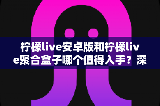 柠檬live安卓版和柠檬live聚合盒子哪个值得入手?深度对比与选购全攻略 柠檬live安卓版和柠檬live聚合盒子哪个值得入手?深度对比与选购全攻略