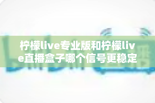 柠檬live专业版和柠檬live直播盒子哪个信号更稳定？全方位深度对比评测助你做出明智选择