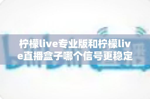 柠檬live专业版和柠檬live直播盒子哪个信号更稳定？全方位深度对比评测助你做出明智选择