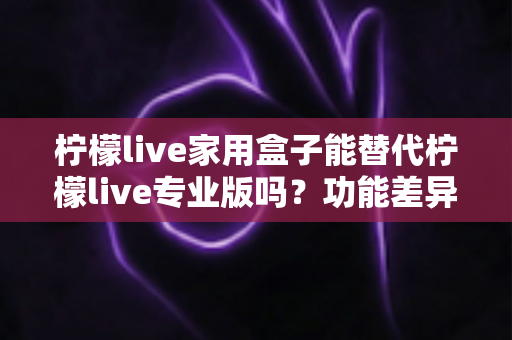 柠檬live家用盒子能替代柠檬live专业版吗？功能差异与选购建议全解析