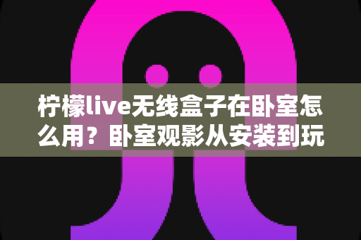 柠檬live无线盒子在卧室怎么用？卧室观影从安装到玩转的超实用指南