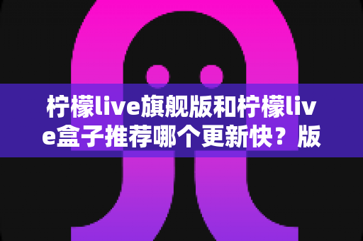 柠檬live旗舰版和柠檬live盒子推荐哪个更新快?版本差异与选择全攻略 柠檬live旗舰版和柠檬live盒子推荐哪个更新快?版本差异与选择全攻略