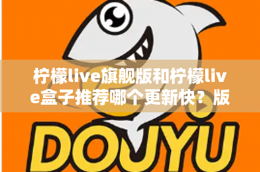柠檬live旗舰版和柠檬live盒子推荐哪个更新快?版本差异与选择全攻略 柠檬live旗舰版和柠檬live盒子推荐哪个更新快?版本差异与选择全攻略