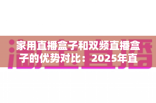 家用直播盒子和双频直播盒子的优势对比：2025年直播新手与进阶玩家选购买指南