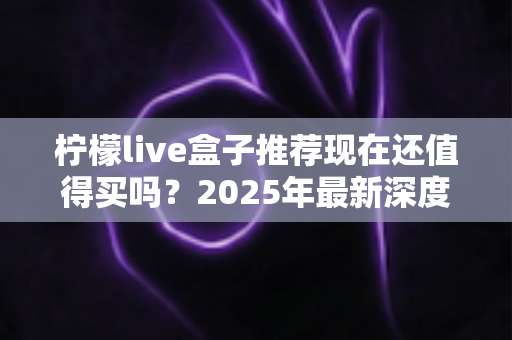 柠檬live盒子推荐现在还值得买吗？2025年最新深度评测与选购避坑指南