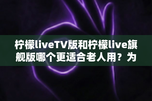 柠檬liveTV版和柠檬live旗舰版哪个更适合老人用?为长辈挑选电视直播软件的全方位实用指南 柠檬liveTV版和柠檬live旗舰版哪个更适合老人用?为长辈挑选电视直播软件的全方位实用指南