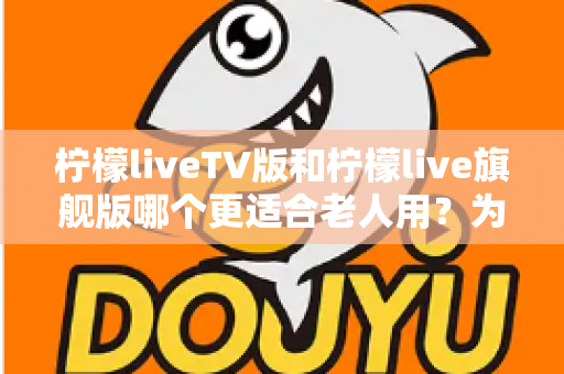 柠檬liveTV版和柠檬live旗舰版哪个更适合老人用?为长辈挑选电视直播软件的全方位实用指南 柠檬liveTV版和柠檬live旗舰版哪个更适合老人用?为长辈挑选电视直播软件的全方位实用指南