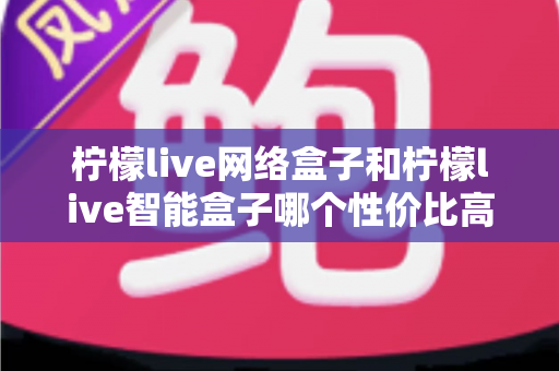 柠檬live网络盒子和柠檬live智能盒子哪个性价比高?2025最新选购指南与深度对比评测 柠檬live网络盒子和柠檬live智能盒子哪个性价比高?2025最新选购指南与深度对比评测