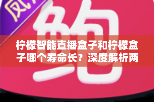 柠檬智能直播盒子和柠檬盒子哪个寿命长？深度解析两款设备的使用寿命差异与延长寿命实用指南