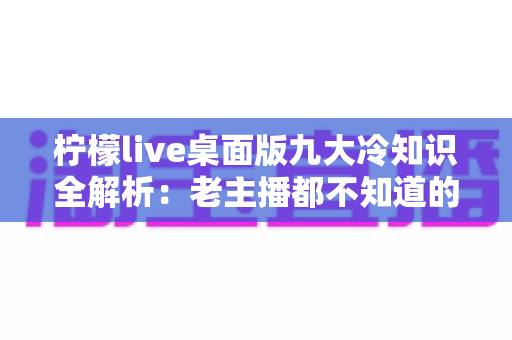 柠檬live桌面版九大冷知识全解析：老主播都不知道的隐藏功能，看完直呼涨知识！