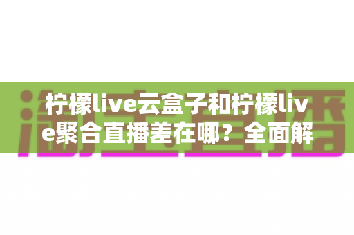 柠檬live云盒子和柠檬live聚合直播差在哪？全面解析两大方案的核心差异与选择指南