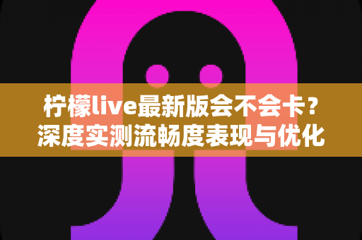 柠檬live最新版会不会卡？深度实测流畅度表现与优化技巧全解析