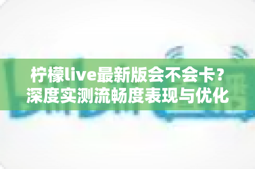 柠檬live最新版会不会卡？深度实测流畅度表现与优化技巧全解析