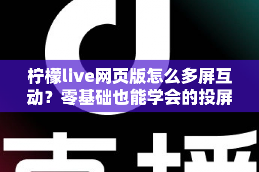 柠檬live网页版怎么多屏互动?零基础也能学会的投屏互动全攻略 柠檬live网页版怎么多屏互动?零基础也能学会的投屏互动全攻略