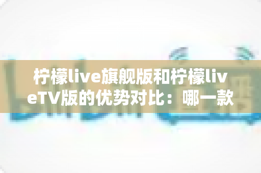 柠檬live旗舰版和柠檬liveTV版的优势对比：哪一款更适合你？一文读懂两大版本差异