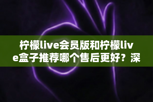 柠檬live会员版和柠檬live盒子推荐哪个售后更好?深度对比分析与选购指南 柠檬live会员版和柠檬live盒子推荐哪个售后更好?深度对比分析与选购指南