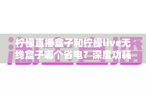 柠檬直播盒子和柠檬live无线盒子哪个省电？深度功耗对比与实用省电指南